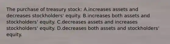 The purchase of treasury​ stock: A.increases assets and decreases​ stockholders' equity. B.increases both assets and​ stockholders' equity. C.decreases assets and increases​ stockholders' equity. D.decreases both assets and​ stockholders' equity.