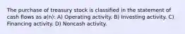 The purchase of treasury stock is classified in the statement of cash flows as a(n): A) Operating activity. B) Investing activity. C) Financing activity. D) Noncash activity.