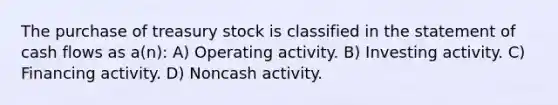 The purchase of treasury stock is classified in the statement of cash flows as a(n): A) Operating activity. B) Investing activity. C) Financing activity. D) Noncash activity.