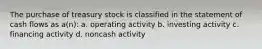 The purchase of treasury stock is classified in the statement of cash flows as a(n): a. operating activity b. investing activity c. financing activity d. noncash activity