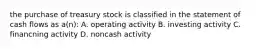 the purchase of treasury stock is classified in the statement of cash flows as a(n): A. operating activity B. investing activity C. financning activity D. noncash activity