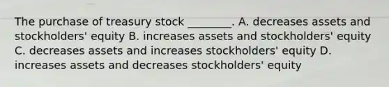 The purchase of treasury stock​ ________. A. decreases assets and​ stockholders' equity B. increases assets and​ stockholders' equity C. decreases assets and increases​ stockholders' equity D. increases assets and decreases​ stockholders' equity