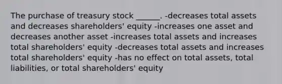 The purchase of treasury stock ______. -decreases total assets and decreases shareholders' equity -increases one asset and decreases another asset -increases total assets and increases total shareholders' equity -decreases total assets and increases total shareholders' equity -has no effect on total assets, total liabilities, or total shareholders' equity