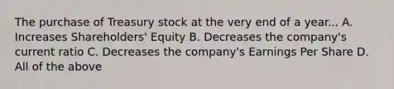 The purchase of Treasury stock at the very end of a year... A. Increases Shareholders' Equity B. Decreases the company's current ratio C. Decreases the company's Earnings Per Share D. All of the above