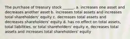 The purchase of treasury stock ______. a. increases one asset and decreases another asset b. increases total assets and increases total shareholders' equity c. decreases total assets and decreases shareholders' equity d. has no effect on total assets, total liabilities, or total shareholders' equity e. decreases total assets and increases total shareholders' equity