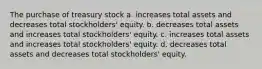 The purchase of treasury stock a. increases total assets and decreases total stockholders' equity. b. decreases total assets and increases total stockholders' equity. c. increases total assets and increases total stockholders' equity. d. decreases total assets and decreases total stockholders' equity.