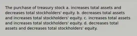 The purchase of treasury stock a. increases total assets and decreases total stockholders' equity. b. decreases total assets and increases total stockholders' equity. c. increases total assets and increases total stockholders' equity. d. decreases total assets and decreases total stockholders' equity.