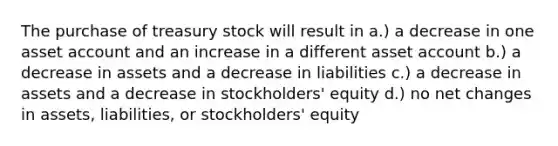 The purchase of treasury stock will result in a.) a decrease in one asset account and an increase in a different asset account b.) a decrease in assets and a decrease in liabilities c.) a decrease in assets and a decrease in stockholders' equity d.) no net changes in assets, liabilities, or stockholders' equity