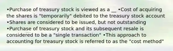 •Purchase of treasury stock is viewed as a __ •Cost of acquiring the shares is "temporarily" debited to the treasury stock account •Shares are considered to be issued, but not outstanding •Purchase of treasury stock and its subsequent resale is considered to be a "single transaction" •This approach to accounting for treasury stock is referred to as the "cost method"