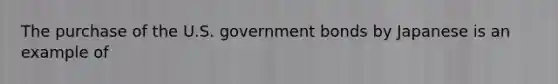 The purchase of the U.S. government bonds by Japanese is an example of