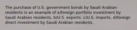 The purchase of U.S. government bonds by Saudi Arabian residents is an example of a)foreign portfolio investment by Saudi Arabian residents. b)U.S. exports. c)U.S. imports. d)foreign direct investment by Saudi Arabian residents.