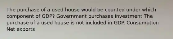 The purchase of a used house would be counted under which component of GDP? Government purchases Investment The purchase of a used house is not included in GDP. Consumption Net exports