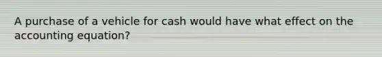 A purchase of a vehicle for cash would have what effect on the accounting equation?