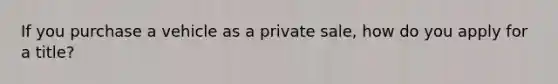 If you purchase a vehicle as a private sale, how do you apply for a title?