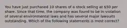 You have just purchased 10 shares of a stock selling at 50 per share. Since that time, the company was found to be in violation of several environmental laws and has several major lawsuits outstanding. Which of the following statements is most correct?