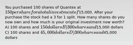 You purchased 100 shares of Quantex at 150 per share for a total investment of15,000. After your purchase the stock had a 3 for 1 split. How many shares do you now own and how much is your original investment now worth? A) 100 shares and 150 dollars B) 300 shares and15,000 dollars C) 100 shares and 45,000 dollars D) 300 shares and45,000 dollars