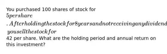 You purchased 100 shares of stock for 5 per share. After holding the stock for 8 years and not receiving any dividends, you sell the stock for42 per share. What are the holding period and annual return on this investment?