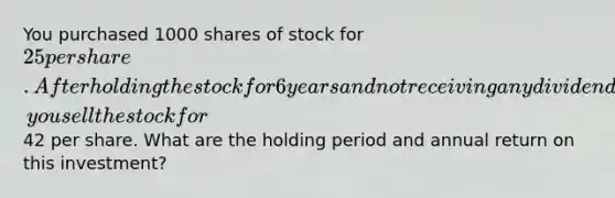 You purchased 1000 shares of stock for 25 per share. After holding the stock for 6 years and not receiving any dividends, you sell the stock for42 per share. What are the holding period and annual return on this investment?