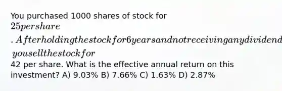 You purchased 1000 shares of stock for 25 per share. After holding the stock for 6 years and not receiving any dividends, you sell the stock for42 per share. What is the effective annual return on this investment? A) 9.03% B) 7.66% C) 1.63% D) 2.87%