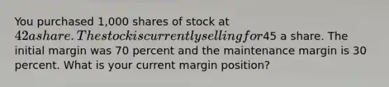 You purchased 1,000 shares of stock at 42 a share. The stock is currently selling for45 a share. The initial margin was 70 percent and the maintenance margin is 30 percent. What is your current margin position?