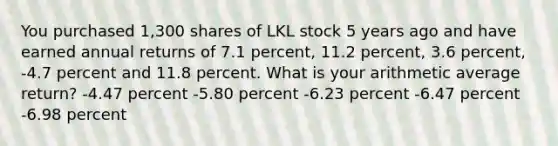 You purchased 1,300 shares of LKL stock 5 years ago and have earned annual returns of 7.1 percent, 11.2 percent, 3.6 percent, -4.7 percent and 11.8 percent. What is your arithmetic average return? -4.47 percent -5.80 percent -6.23 percent -6.47 percent -6.98 percent