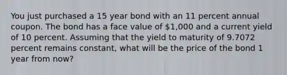 You just purchased a 15 year bond with an 11 percent annual coupon. The bond has a face value of 1,000 and a current yield of 10 percent. Assuming that the yield to maturity of 9.7072 percent remains constant, what will be the price of the bond 1 year from now?