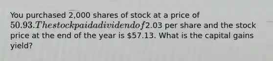 You purchased 2,000 shares of stock at a price of 50.93. The stock paid a dividend of2.03 per share and the stock price at the end of the year is 57.13. What is the capital gains yield?