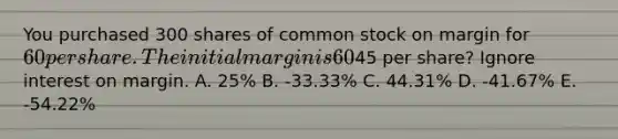 You purchased 300 shares of common stock on margin for 60 per share. The initial margin is 60%, and the stock pays no dividend. What would your rate of return be if you sell the stock at45 per share? Ignore interest on margin. A. 25% B. -33.33% C. 44.31% D. -41.67% E. -54.22%