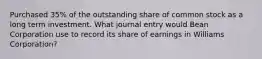 Purchased 35% of the outstanding share of common stock as a long term investment. What journal entry would Bean Corporation use to record its share of earnings in Williams Corporation?