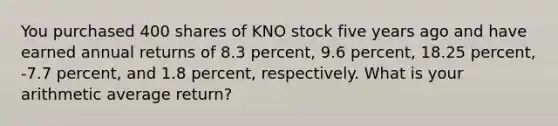 You purchased 400 shares of KNO stock five years ago and have earned annual returns of 8.3 percent, 9.6 percent, 18.25 percent, -7.7 percent, and 1.8 percent, respectively. What is your arithmetic average return?