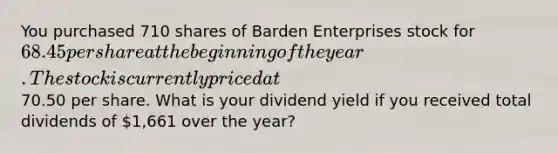 You purchased 710 shares of Barden Enterprises stock for 68.45 per share at the beginning of the year. The stock is currently priced at70.50 per share. What is your dividend yield if you received total dividends of 1,661 over the year?