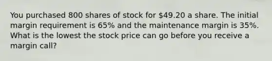 You purchased 800 shares of stock for 49.20 a share. The initial margin requirement is 65% and the maintenance margin is 35%. What is the lowest the stock price can go before you receive a margin call?