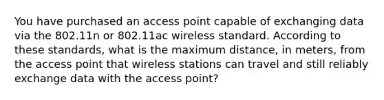 You have purchased an access point capable of exchanging data via the 802.11n or 802.11ac wireless standard. According to these standards, what is the maximum distance, in meters, from the access point that wireless stations can travel and still reliably exchange data with the access point?