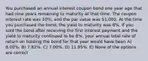 You purchased an annual interest coupon bond one year ago that had nine years remaining to maturity at that time. The coupon interest rate was 10%, and the par value was 1,000. At the time you purchased the bond, the yield to maturity was 8%. If you sold the bond after receiving the first interest payment and the yield to maturity continued to be 8%, your annual total rate of return on holding the bond for that year would have been A) 8.00%. B) 7.82%. C) 7.00%. D) 11.95%. E) None of the options are correct