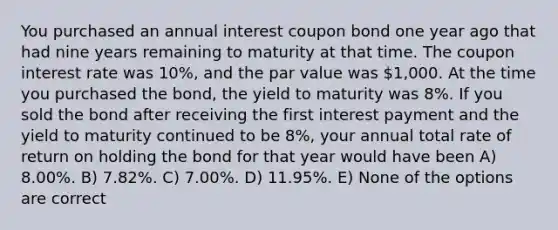 You purchased an annual interest coupon bond one year ago that had nine years remaining to maturity at that time. The coupon interest rate was 10%, and the par value was 1,000. At the time you purchased the bond, the yield to maturity was 8%. If you sold the bond after receiving the first interest payment and the yield to maturity continued to be 8%, your annual total rate of return on holding the bond for that year would have been A) 8.00%. B) 7.82%. C) 7.00%. D) 11.95%. E) None of the options are correct