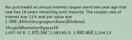 You purchased an annual interest coupon bond one year ago that now has 18 years remaining until maturity. The coupon rate of interest was 11% and par value was 1,000. At the time you purchased the bond, the yield to maturity was 10%. The amount you paid for this bond one year ago was A.1,057.50 B. 1,075.50 C.1,083.65 D. 1.092.46 E.1,104.13