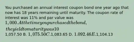 You purchased an annual interest coupon bond one year ago that now has 18 years remaining until maturity. The coupon rate of interest was 11% and par value was 1,000. At the time you purchased the bond, the yield to maturity was 10%. The amount you paid for this bond one year ago was A.1,057.50 B. 1,075.50 C.1,083.65 D. 1.092.46 E.1,104.13