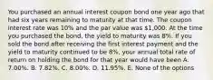 You purchased an annual interest coupon bond one year ago that had six years remaining to maturity at that time. The coupon interest rate was 10% and the par value was 1,000. At the time you purchased the bond, the yield to maturity was 8%. If you sold the bond after receiving the first interest payment and the yield to maturity continued to be 8%, your annual total rate of return on holding the bond for that year would have been A. 7.00%. B. 7.82%. C. 8.00%. D. 11.95%. E. None of the options