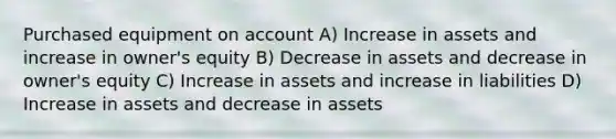 Purchased equipment on account A) Increase in assets and increase in owner's equity B) Decrease in assets and decrease in owner's equity C) Increase in assets and increase in liabilities D) Increase in assets and decrease in assets