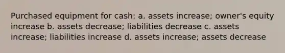 Purchased equipment for cash: a. assets increase; owner's equity increase b. assets decrease; liabilities decrease c. assets increase; liabilities increase d. assets increase; assets decrease