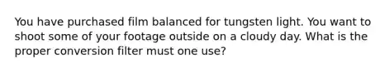 You have purchased film balanced for tungsten light. You want to shoot some of your footage outside on a cloudy day. What is the proper conversion filter must one use?