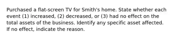 Purchased a flat-screen TV for Smith's home. State whether each event​ (1) increased,​ (2) decreased, or​ (3) had no effect on the total assets of the business. Identify any specific asset affected. If no​ effect, indicate the reason.