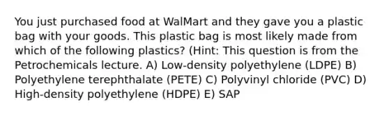 You just purchased food at WalMart and they gave you a plastic bag with your goods. This plastic bag is most likely made from which of the following plastics? (Hint: This question is from the Petrochemicals lecture. A) Low-density polyethylene (LDPE) B) Polyethylene terephthalate (PETE) C) Polyvinyl chloride (PVC) D) High-density polyethylene (HDPE) E) SAP