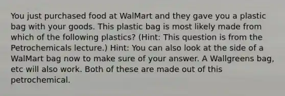 You just purchased food at WalMart and they gave you a plastic bag with your goods. This plastic bag is most likely made from which of the following plastics? (Hint: This question is from the Petrochemicals lecture.) Hint: You can also look at the side of a WalMart bag now to make sure of your answer. A Wallgreens bag, etc will also work. Both of these are made out of this petrochemical.