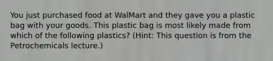 You just purchased food at WalMart and they gave you a plastic bag with your goods. This plastic bag is most likely made from which of the following plastics? (Hint: This question is from the Petrochemicals lecture.)