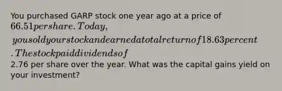 You purchased GARP stock one year ago at a price of 66.51 per share. Today, you sold your stock and earned a total return of 18.63 percent. The stock paid dividends of2.76 per share over the year. What was the capital gains yield on your investment?