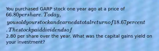 You purchased GARP stock one year ago at a price of 66.80 per share. Today, you sold your stock and earned a total return of 18.67 percent. The stock paid dividends of2.80 per share over the year. What was the capital gains yield on your investment?