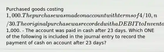 Purchased goods costing 1,000. The purchase was made on account with terms of 4/10, n/30. The original purchase was recorded with a DEBIT to Inventory and a CREDIT to Accounts Payable for1,000. - The account was paid in cash after 23 days. Which ONE of the following is included in the journal entry to record the payment of cash on account after 23 days?