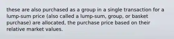 these are also purchased as a group in a single transaction for a lump-sum price (also called a lump-sum, group, or basket purchase) are allocated, the purchase price based on their relative market values.