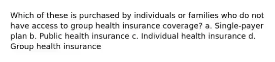 Which of these is purchased by individuals or families who do not have access to group health insurance coverage? a. Single-payer plan b. Public health insurance c. Individual health insurance d. Group health insurance